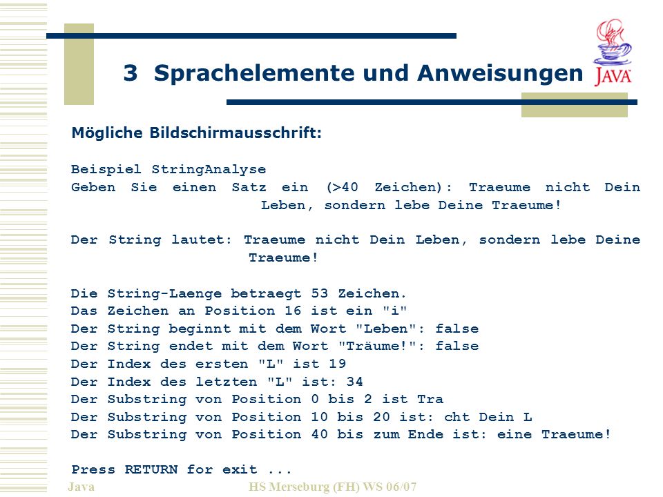 3 Sprachelemente und Anweisungen JavaHS Merseburg (FH) WS 06/07 Mögliche Bildschirmausschrift: Beispiel StringAnalyse Geben Sie einen Satz ein (>40 Zeichen): Traeume nicht Dein Leben, sondern lebe Deine Traeume.