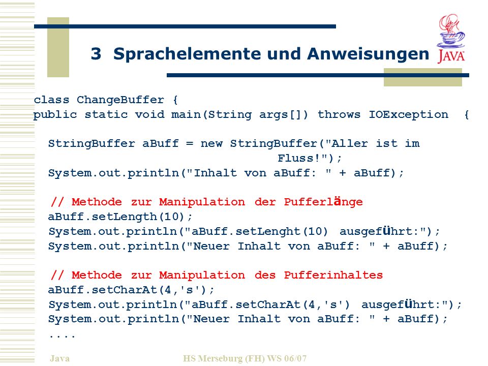 3 Sprachelemente und Anweisungen JavaHS Merseburg (FH) WS 06/07 class ChangeBuffer { public static void main(String args[]) throws IOException { StringBuffer aBuff = new StringBuffer( Aller ist im Fluss! ); System.out.println( Inhalt von aBuff: + aBuff); // Methode zur Manipulation der Pufferl ä nge aBuff.setLength(10); System.out.println( aBuff.setLenght(10) ausgef ü hrt: ); System.out.println( Neuer Inhalt von aBuff: + aBuff); // Methode zur Manipulation des Pufferinhaltes aBuff.setCharAt(4, s ); System.out.println( aBuff.setCharAt(4, s ) ausgef ü hrt: ); System.out.println( Neuer Inhalt von aBuff: + aBuff);....