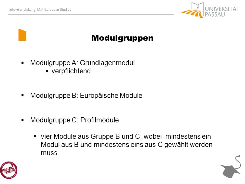 Infoveranstaltung M.A.European Studies Modulgruppen Modulgruppe A: Grundlagenmodul verpflichtend Modulgruppe B: Europäische Module Modulgruppe C: Profilmodule vier Module aus Gruppe B und C, wobei mindestens ein Modul aus B und mindestens eins aus C gewählt werden muss