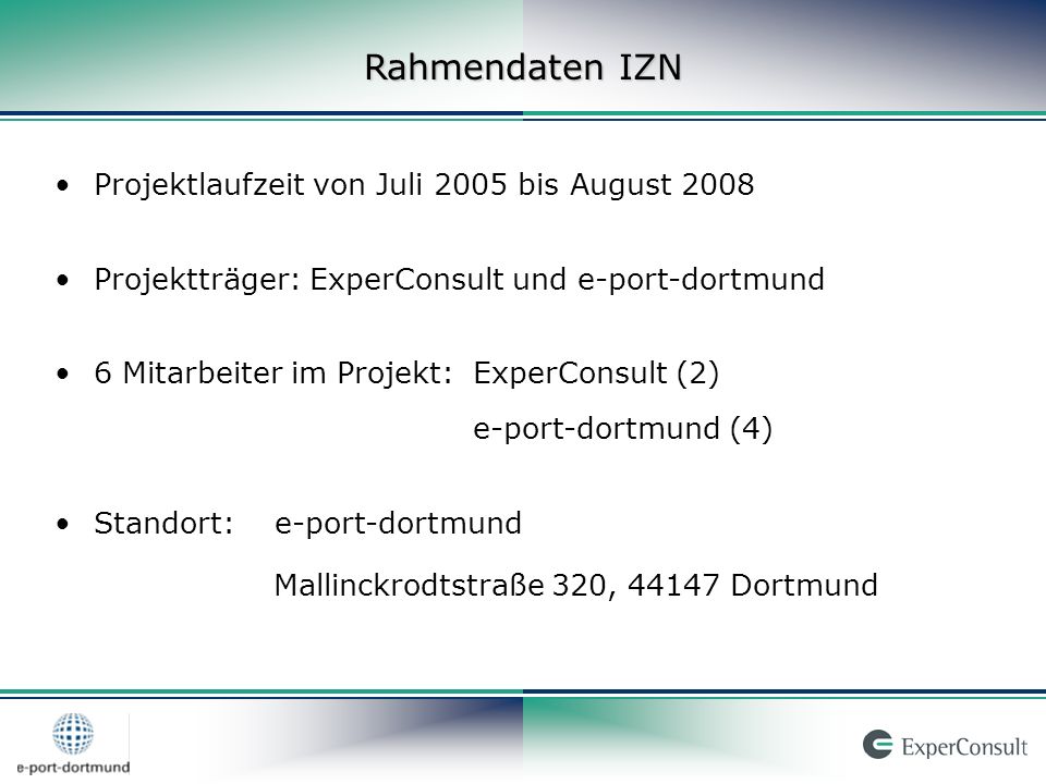 Rahmendaten IZN Projektlaufzeit von Juli 2005 bis August 2008 Projektträger: ExperConsult und e-port-dortmund 6 Mitarbeiter im Projekt:ExperConsult (2) e-port-dortmund (4) Standort: e-port-dortmund Mallinckrodtstraße 320, Dortmund