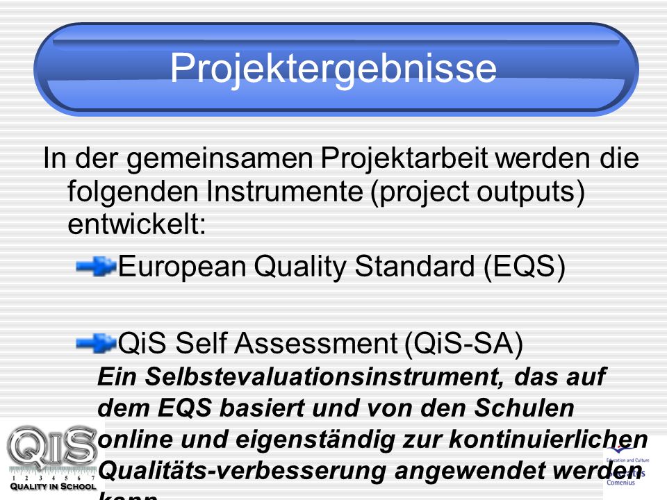 Projektergebnisse In der gemeinsamen Projektarbeit werden die folgenden Instrumente (project outputs) entwickelt: European Quality Standard (EQS) QiS Self Assessment (QiS-SA) Ein Selbstevaluationsinstrument, das auf dem EQS basiert und von den Schulen online und eigenständig zur kontinuierlichen Qualitäts-verbesserung angewendet werden kann.