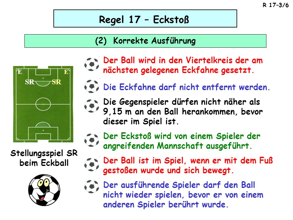 Regel 17 – Eckstoß (2) Korrekte Ausführung SR Stellungsspiel SR beim Eckball EE Der Ball wird in den Viertelkreis der am nächsten gelegenen Eckfahne gesetzt.