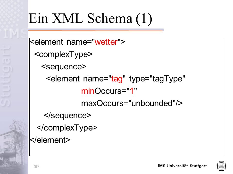 IMS Universität Stuttgart 15 DTD versus Schemata Schemata sind wesentlich ausdruckstärker als DTDs Schemata sind selbst XML-Dateien Möglichkeit zur Definition von Typen -simple type: -Basistypen wie Integer oder String -eingeschränkte Basistypen -complex type: -aus Basistypen zusammengesetzte Typen -explizit durch separates Typ Element -anonym (nur an dieser Stelle gültig)