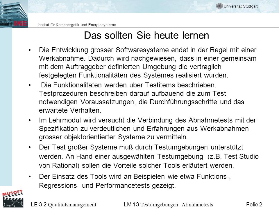 Universität Stuttgart Institut für Kernenergetik und Energiesysteme LE 3.2 Qualitätsmanagement Folie 2LM 13 Testumgebungen - Abnahmetests Das sollten Sie heute lernen Die Entwicklung grosser Softwaresysteme endet in der Regel mit einer Werkabnahme.