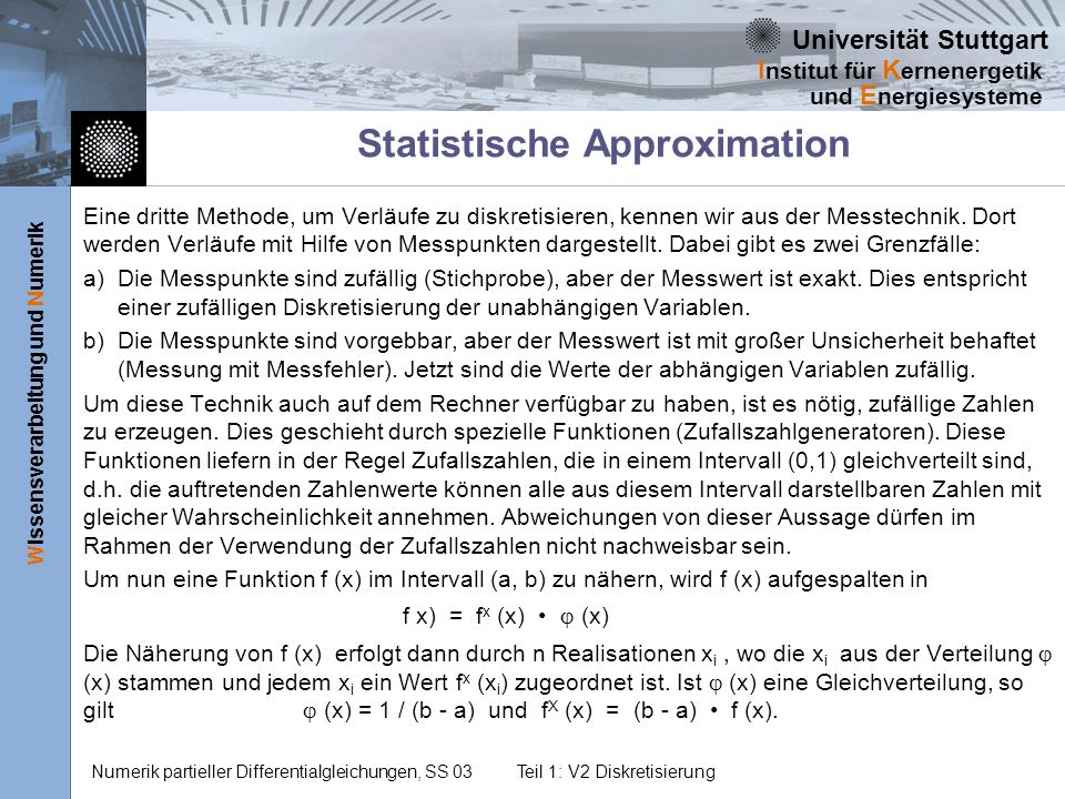 Universität Stuttgart Wissensverarbeitung und Numerik I nstitut für K ernenergetik und E nergiesysteme Numerik partieller Differentialgleichungen, SS 03Teil 1: V2 Diskretisierung Statistische Approximation Eine dritte Methode, um Verläufe zu diskretisieren, kennen wir aus der Messtechnik.