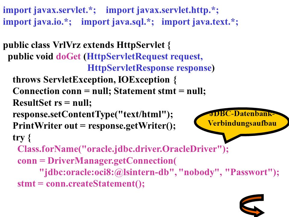 import javax.servlet.*; import javax.servlet.http.*; import java.io.*; import java.sql.*; import java.text.*; public class VrlVrz extends HttpServlet { public void doGet (HttpServletRequest request, HttpServletResponse response) throws ServletException, IOException { Connection conn = null; Statement stmt = null; ResultSet rs = null; response.setContentType( text/html ); PrintWriter out = response.getWriter(); try { Class.forName( oracle.jdbc.driver.OracleDriver ); conn = DriverManager.getConnection( , nobody , Passwort ); stmt = conn.createStatement(); JDBC-Datenbank- Verbindungsaufbau