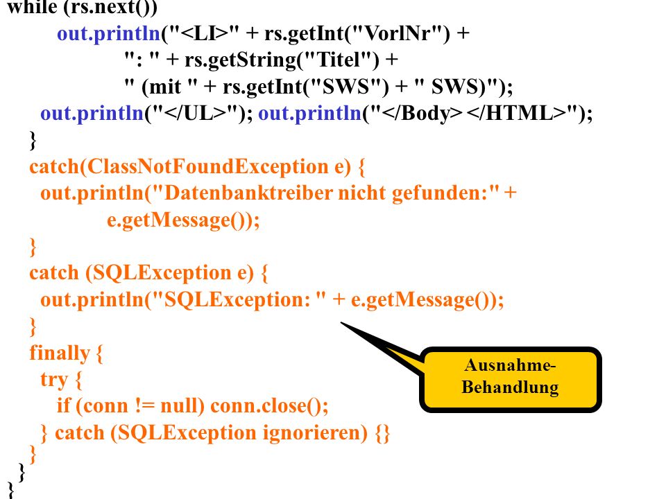 while (rs.next()) out.println( + rs.getInt( VorlNr ) + : + rs.getString( Titel ) + (mit + rs.getInt( SWS ) + SWS) ); out.println( ); out.println( ); } catch(ClassNotFoundException e) { out.println( Datenbanktreiber nicht gefunden: + e.getMessage()); } catch (SQLException e) { out.println( SQLException: + e.getMessage()); } finally { try { if (conn != null) conn.close(); } catch (SQLException ignorieren) {} } Ausnahme- Behandlung