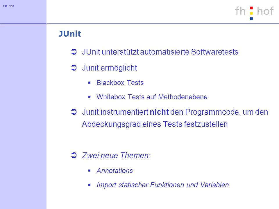 FH-Hof JUnit JUnit unterstützt automatisierte Softwaretests Junit ermöglicht Blackbox Tests Whitebox Tests auf Methodenebene Junit instrumentiert nicht den Programmcode, um den Abdeckungsgrad eines Tests festzustellen Zwei neue Themen: Annotations Import statischer Funktionen und Variablen