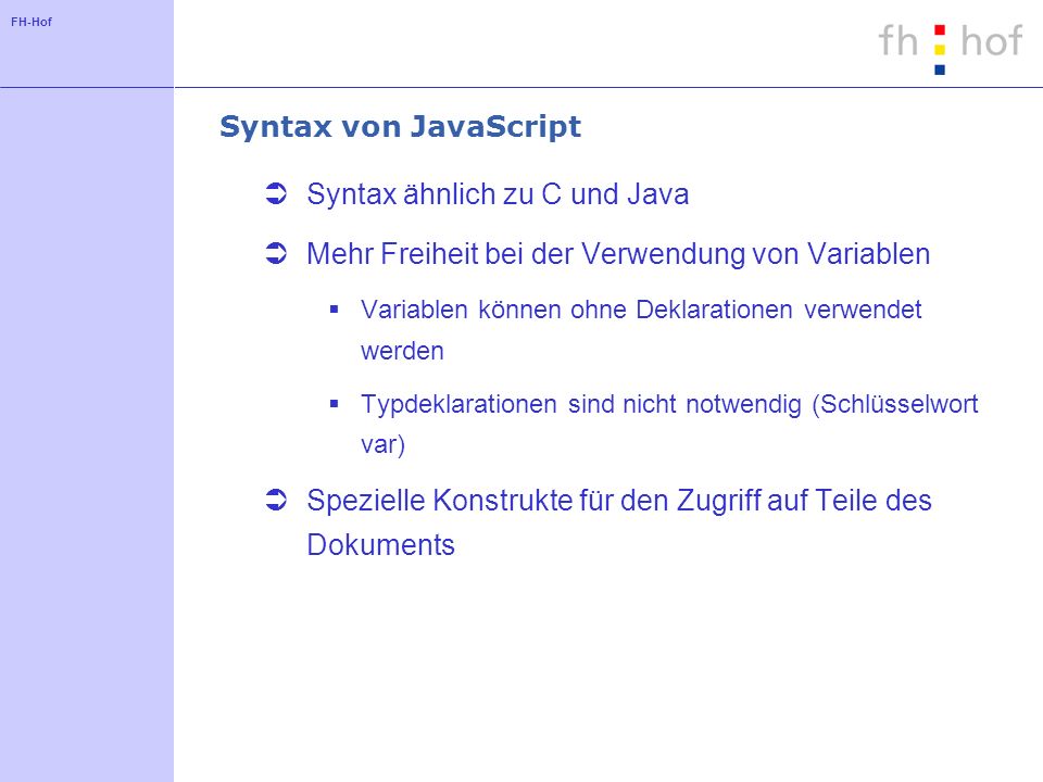FH-Hof Syntax von JavaScript Syntax ähnlich zu C und Java Mehr Freiheit bei der Verwendung von Variablen Variablen können ohne Deklarationen verwendet werden Typdeklarationen sind nicht notwendig (Schlüsselwort var) Spezielle Konstrukte für den Zugriff auf Teile des Dokuments