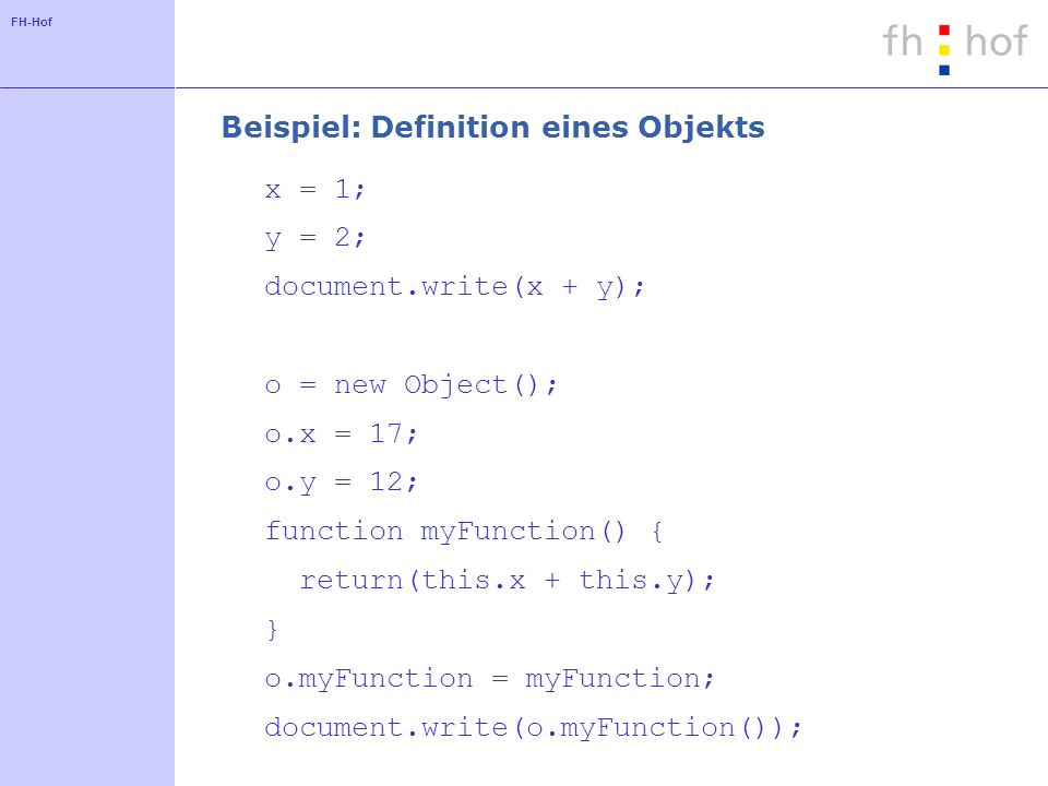 FH-Hof Beispiel: Definition eines Objekts x = 1; y = 2; document.write(x + y); o = new Object(); o.x = 17; o.y = 12; function myFunction() { return(this.x + this.y); } o.myFunction = myFunction; document.write(o.myFunction());