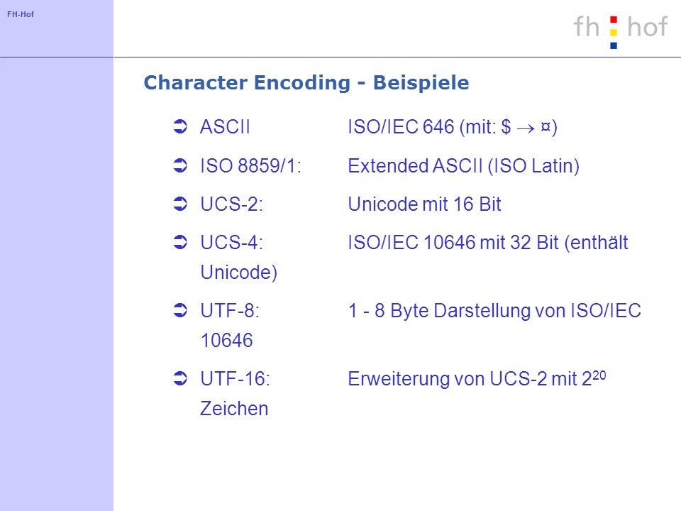 FH-Hof Character Encoding - Beispiele ASCIIISO/IEC 646 (mit: $ ¤) ISO 8859/1: Extended ASCII (ISO Latin) UCS-2: Unicode mit 16 Bit UCS-4: ISO/IEC mit 32 Bit (enthält Unicode) UTF-8: Byte Darstellung von ISO/IEC UTF-16: Erweiterung von UCS-2 mit 2 20 Zeichen