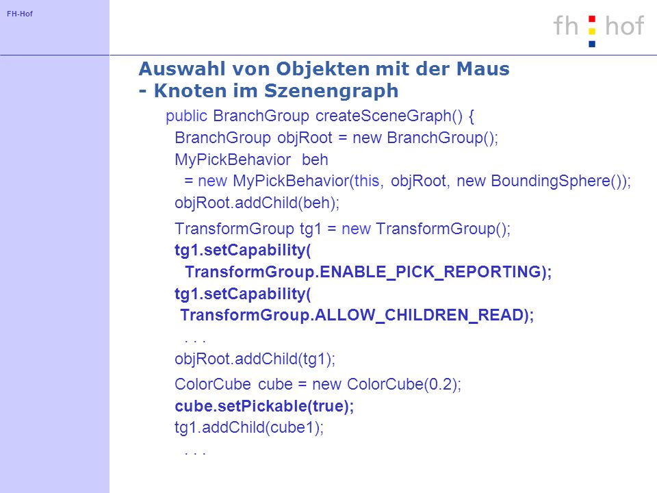 FH-Hof Auswahl von Objekten mit der Maus - Knoten im Szenengraph public BranchGroup createSceneGraph() { BranchGroup objRoot = new BranchGroup(); MyPickBehavior beh = new MyPickBehavior(this, objRoot, new BoundingSphere()); objRoot.addChild(beh); TransformGroup tg1 = new TransformGroup(); tg1.setCapability( TransformGroup.ENABLE_PICK_REPORTING); tg1.setCapability( TransformGroup.ALLOW_CHILDREN_READ);...