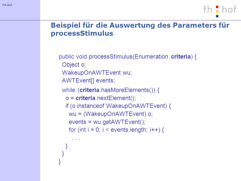 FH-Hof Beispiel für die Auswertung des Parameters für processStimulus public void processStimulus(Enumeration criteria) { Object o; WakeupOnAWTEvent wu; AWTEvent[] events; while (criteria.hasMoreElements()) { o = criteria.nextElement(); if (o instanceof WakeupOnAWTEvent) { wu = (WakeupOnAWTEvent) o; events = wu.getAWTEvent(); for (int i = 0; i < events.length; i++) {...