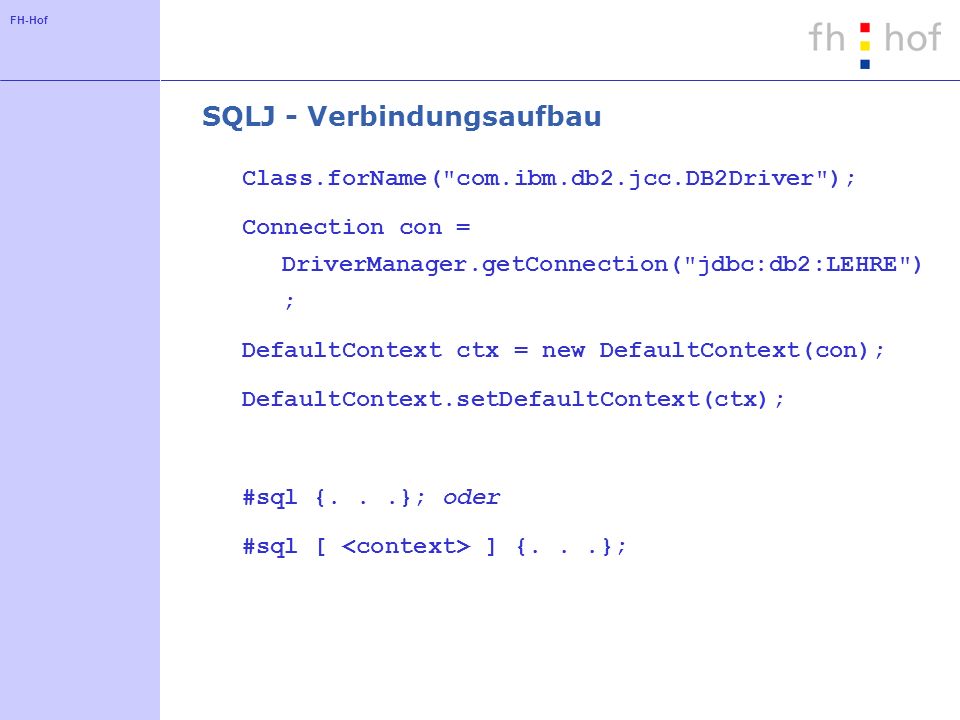 FH-Hof SQLJ - Verbindungsaufbau Class.forName( com.ibm.db2.jcc.DB2Driver ); Connection con = DriverManager.getConnection( jdbc:db2:LEHRE ) ; DefaultContext ctx = new DefaultContext(con); DefaultContext.setDefaultContext(ctx); #sql {...}; oder #sql [ ] {...};