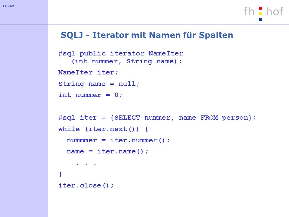 FH-Hof SQLJ - Iterator mit Namen für Spalten #sql public iterator NameIter (int nummer, String name); NameIter iter; String name = null; int nummer = 0; #sql iter = {SELECT nummer, name FROM person}; while (iter.next()) { nummmer = iter.nummer(); name = iter.name();...