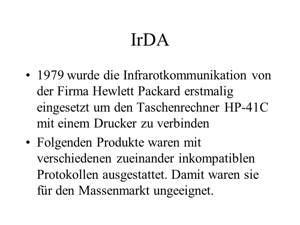 IrDA 1979 wurde die Infrarotkommunikation von der Firma Hewlett Packard erstmalig eingesetzt um den Taschenrechner HP-41C mit einem Drucker zu verbinden Folgenden Produkte waren mit verschiedenen zueinander inkompatiblen Protokollen ausgestattet.