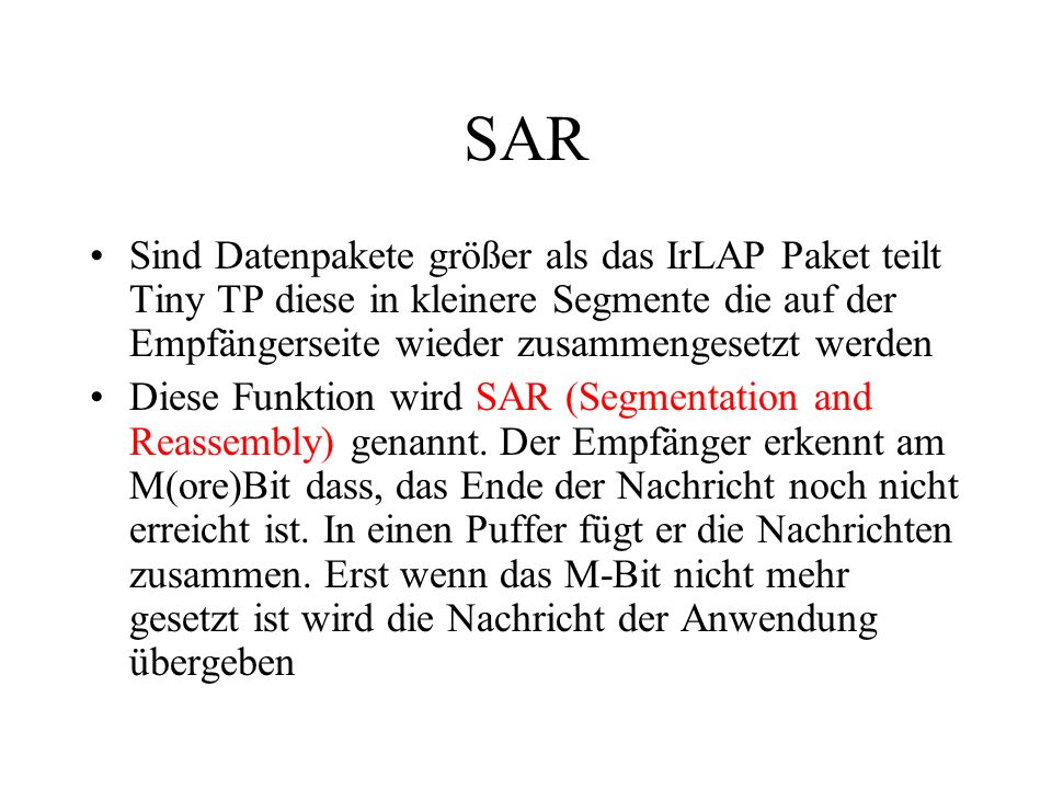 SAR Sind Datenpakete größer als das IrLAP Paket teilt Tiny TP diese in kleinere Segmente die auf der Empfängerseite wieder zusammengesetzt werden Diese Funktion wird SAR (Segmentation and Reassembly) genannt.