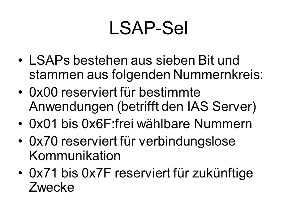 LSAP-Sel LSAPs bestehen aus sieben Bit und stammen aus folgenden Nummernkreis: 0x00 reserviert für bestimmte Anwendungen (betrifft den IAS Server) 0x01 bis 0x6F:frei wählbare Nummern 0x70 reserviert für verbindungslose Kommunikation 0x71 bis 0x7F reserviert für zukünftige Zwecke
