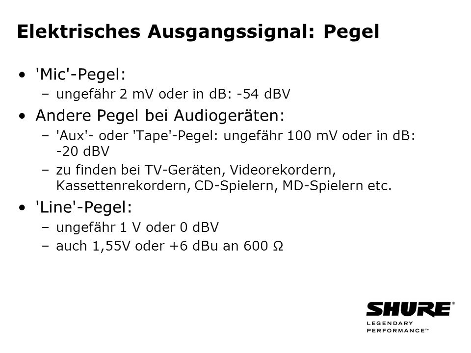 Elektrisches Ausgangssignal: Pegel Mic -Pegel: –ungefähr 2 mV oder in dB: -54 dBV Andere Pegel bei Audiogeräten: – Aux - oder Tape -Pegel: ungefähr 100 mV oder in dB: -20 dBV –zu finden bei TV-Geräten, Videorekordern, Kassettenrekordern, CD-Spielern, MD-Spielern etc.