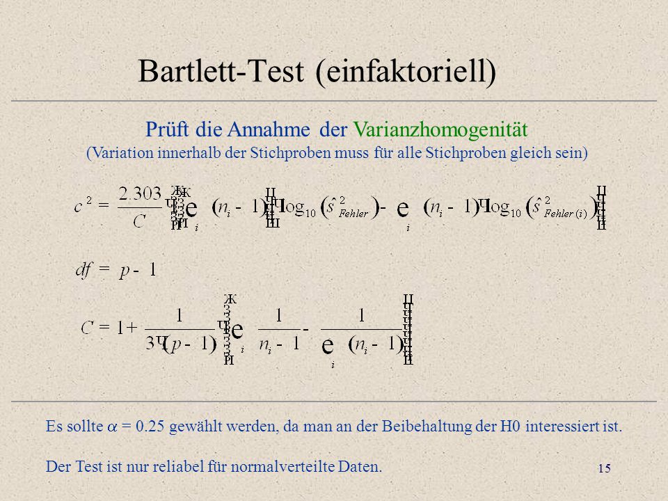 15 Bartlett-Test (einfaktoriell) Prüft die Annahme der Varianzhomogenität (Variation innerhalb der Stichproben muss für alle Stichproben gleich sein) Es sollte = 0.25 gewählt werden, da man an der Beibehaltung der H0 interessiert ist.