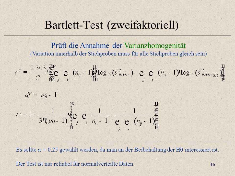 16 Bartlett-Test (zweifaktoriell) Prüft die Annahme der Varianzhomogenität (Variation innerhalb der Stichproben muss für alle Stichproben gleich sein) Es sollte = 0.25 gewählt werden, da man an der Beibehaltung der H0 interessiert ist.