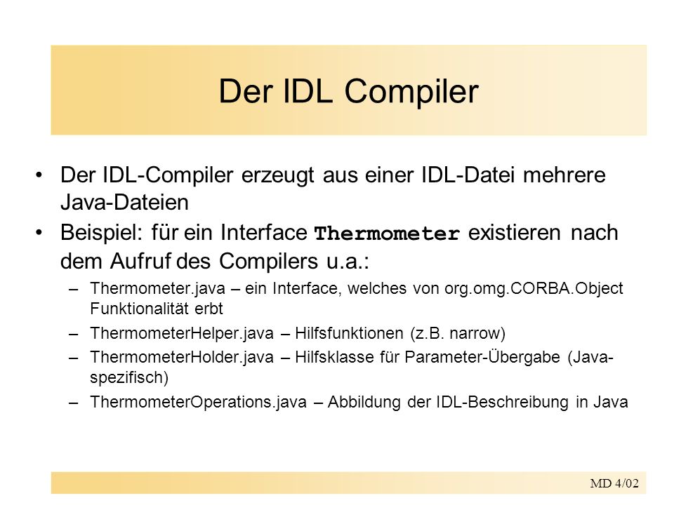 MD 4/02 Der IDL Compiler Der IDL-Compiler erzeugt aus einer IDL-Datei mehrere Java-Dateien Beispiel: für ein Interface Thermometer existieren nach dem Aufruf des Compilers u.a.: –Thermometer.java – ein Interface, welches von org.omg.CORBA.Object Funktionalität erbt –ThermometerHelper.java – Hilfsfunktionen (z.B.