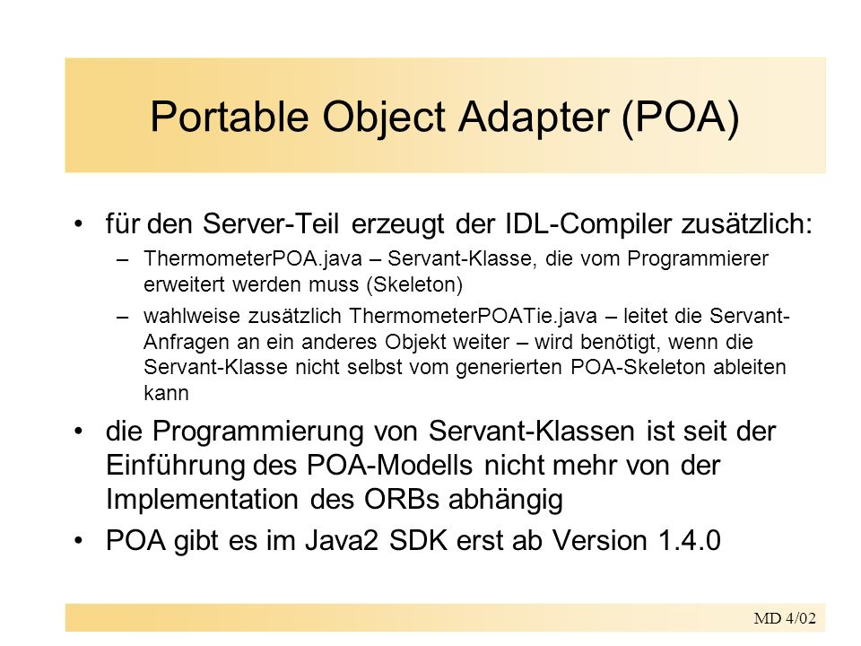 MD 4/02 Portable Object Adapter (POA) für den Server-Teil erzeugt der IDL-Compiler zusätzlich: –ThermometerPOA.java – Servant-Klasse, die vom Programmierer erweitert werden muss (Skeleton) –wahlweise zusätzlich ThermometerPOATie.java – leitet die Servant- Anfragen an ein anderes Objekt weiter – wird benötigt, wenn die Servant-Klasse nicht selbst vom generierten POA-Skeleton ableiten kann die Programmierung von Servant-Klassen ist seit der Einführung des POA-Modells nicht mehr von der Implementation des ORBs abhängig POA gibt es im Java2 SDK erst ab Version 1.4.0