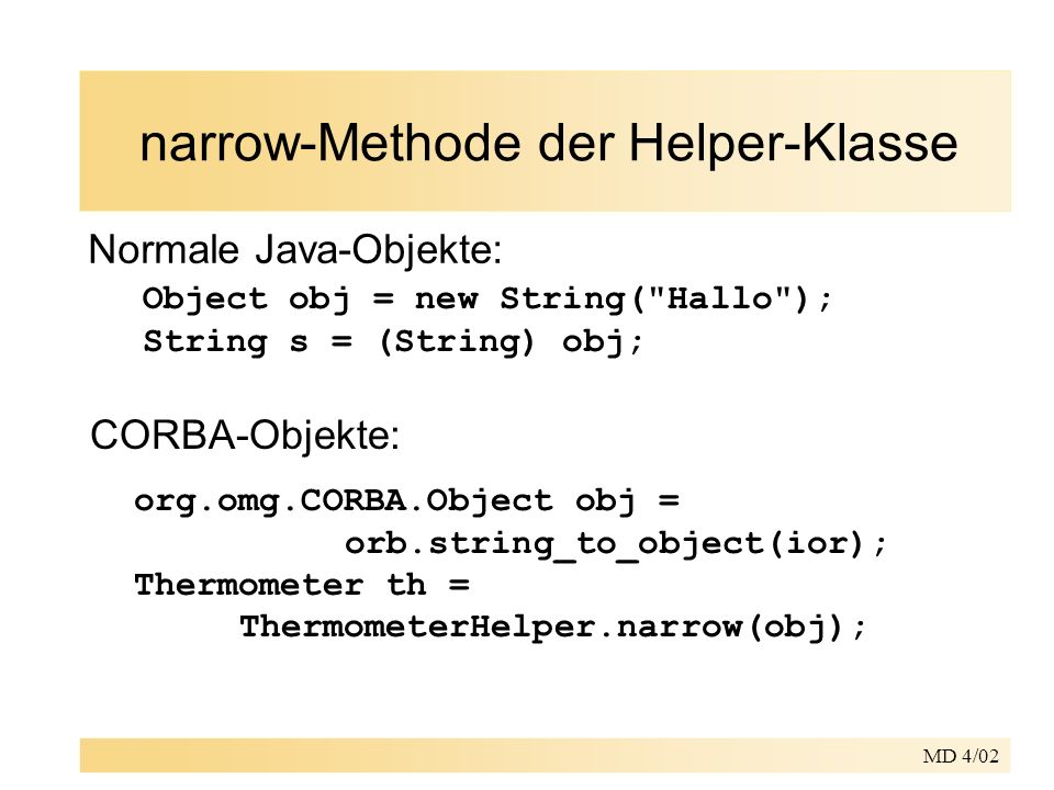 MD 4/02 narrow-Methode der Helper-Klasse Normale Java-Objekte: Object obj = new String( Hallo ); String s = (String) obj; CORBA-Objekte: org.omg.CORBA.Object obj = orb.string_to_object(ior); Thermometer th = ThermometerHelper.narrow(obj);