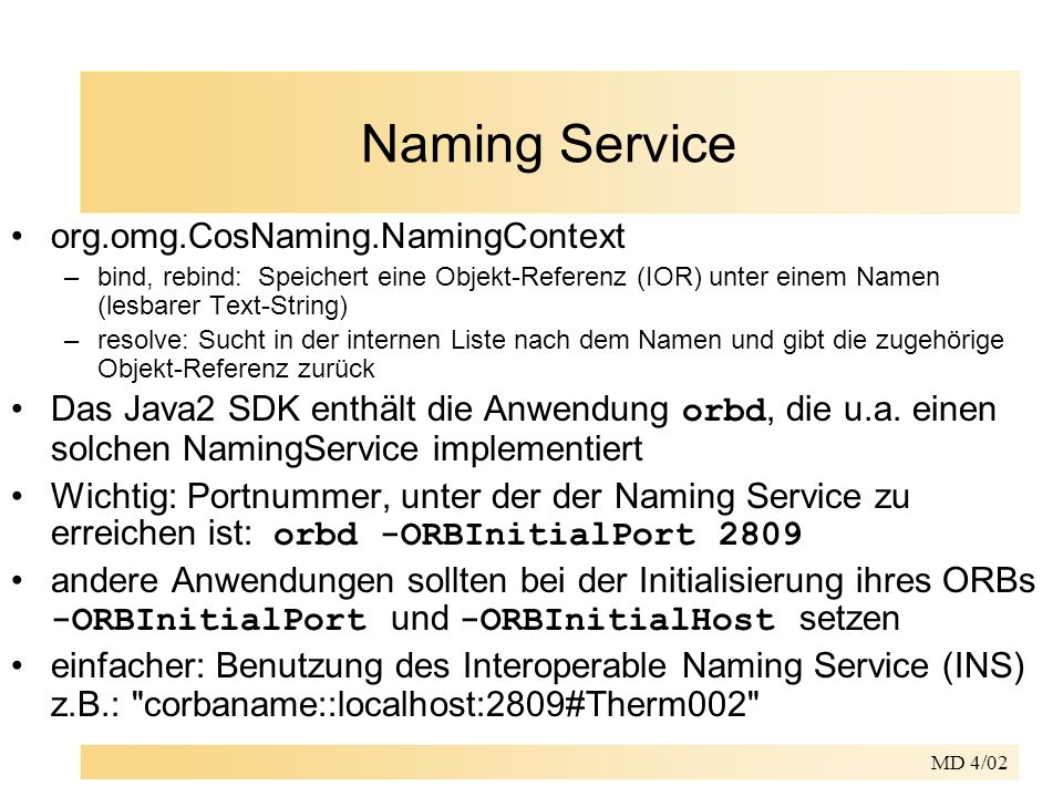 MD 4/02 Naming Service org.omg.CosNaming.NamingContext –bind, rebind: Speichert eine Objekt-Referenz (IOR) unter einem Namen (lesbarer Text-String) –resolve: Sucht in der internen Liste nach dem Namen und gibt die zugehörige Objekt-Referenz zurück Das Java2 SDK enthält die Anwendung orbd, die u.a.