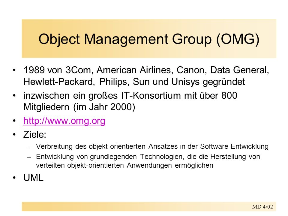 MD 4/02 Object Management Group (OMG) 1989 von 3Com, American Airlines, Canon, Data General, Hewlett-Packard, Philips, Sun und Unisys gegründet inzwischen ein großes IT-Konsortium mit über 800 Mitgliedern (im Jahr 2000)   Ziele: –Verbreitung des objekt-orientierten Ansatzes in der Software-Entwicklung –Entwicklung von grundlegenden Technologien, die die Herstellung von verteilten objekt-orientierten Anwendungen ermöglichen UML