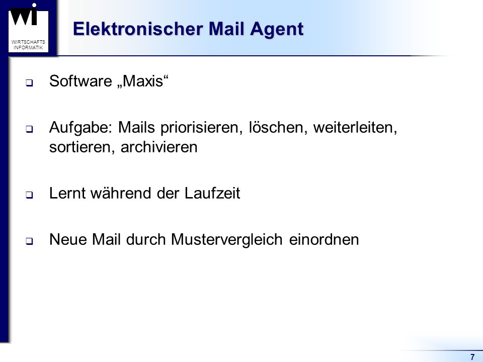 7 WIRTSCHAFTS INFORMATIK Elektronischer Mail Agent Software Maxis Aufgabe: Mails priorisieren, löschen, weiterleiten, sortieren, archivieren Lernt während der Laufzeit Neue Mail durch Mustervergleich einordnen
