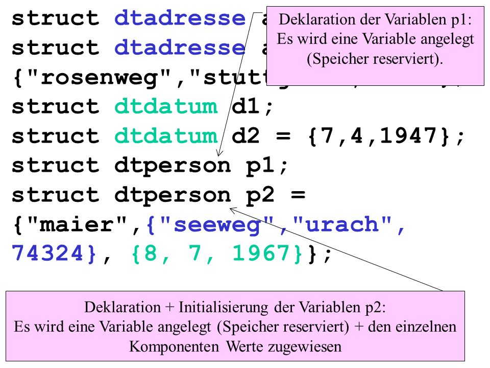 struct dtadresse a1; struct dtadresse a2 = { rosenweg , stuttgart ,74123}; struct dtdatum d1; struct dtdatum d2 = {7,4,1947}; struct dtperson p1; struct dtperson p2 = { maier ,{ seeweg , urach , 74324}, {8, 7, 1967}}; Deklaration der Variablen p1: Es wird eine Variable angelegt (Speicher reserviert).