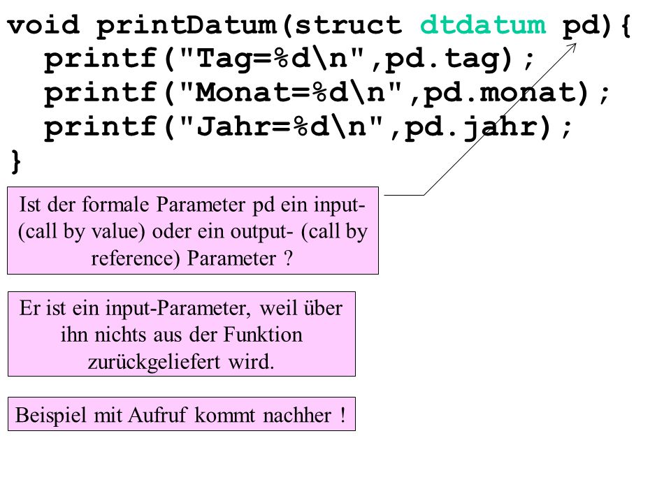 void printDatum(struct dtdatum pd){ printf( Tag=%d\n ,pd.tag); printf( Monat=%d\n ,pd.monat); printf( Jahr=%d\n ,pd.jahr); } Ist der formale Parameter pd ein input- (call by value) oder ein output- (call by reference) Parameter .