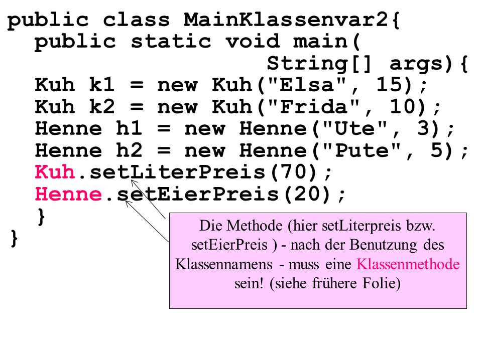 public class MainKlassenvar2{ public static void main( String[] args){ Kuh k1 = new Kuh( Elsa , 15); Kuh k2 = new Kuh( Frida , 10); Henne h1 = new Henne( Ute , 3); Henne h2 = new Henne( Pute , 5); Kuh.setLiterPreis(70); Henne.setEierPreis(20); } Die Methode (hier setLiterpreis bzw.
