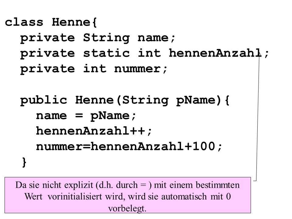 class Henne{ private String name; private static int hennenAnzahl; private int nummer; public Henne(String pName){ name = pName; hennenAnzahl++; nummer=hennenAnzahl+100; } Da sie nicht explizit (d.h.
