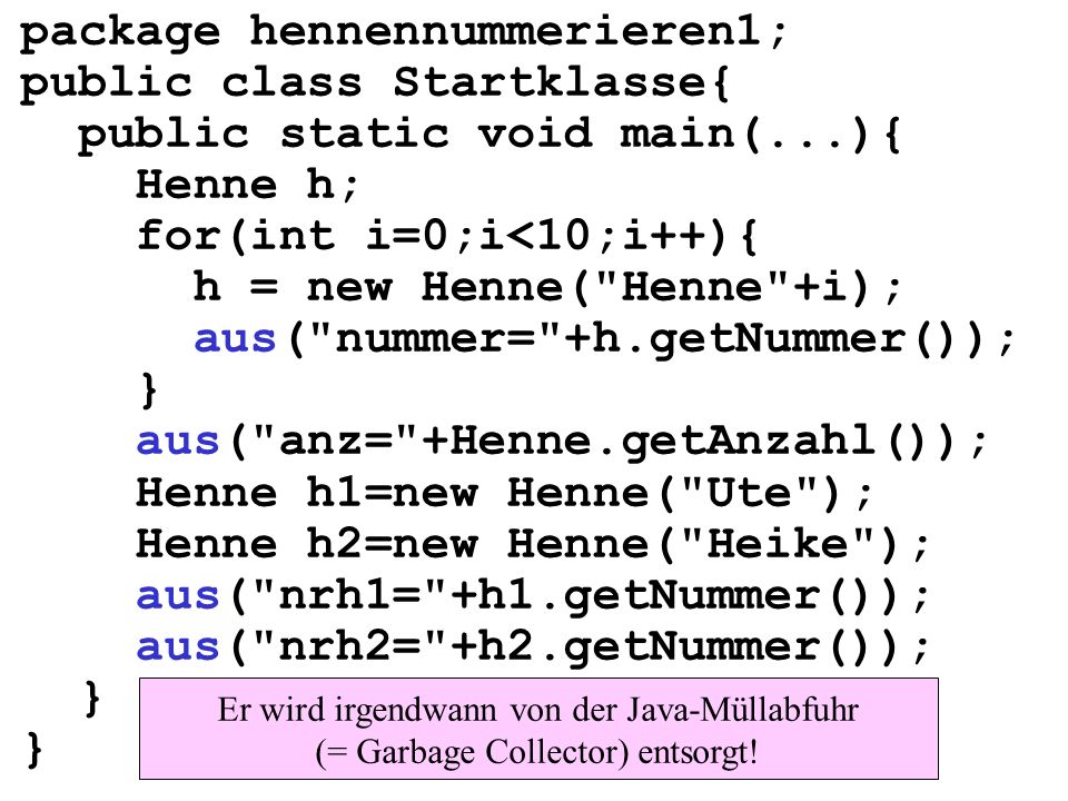 package hennennummerieren1; public class Startklasse{ public static void main(...){ Henne h; for(int i=0;i<10;i++){ h = new Henne( Henne +i); aus( nummer= +h.getNummer()); } aus( anz= +Henne.getAnzahl()); Henne h1=new Henne( Ute ); Henne h2=new Henne( Heike ); aus( nrh1= +h1.getNummer()); aus( nrh2= +h2.getNummer()); } Er wird irgendwann von der Java-Müllabfuhr (= Garbage Collector) entsorgt!