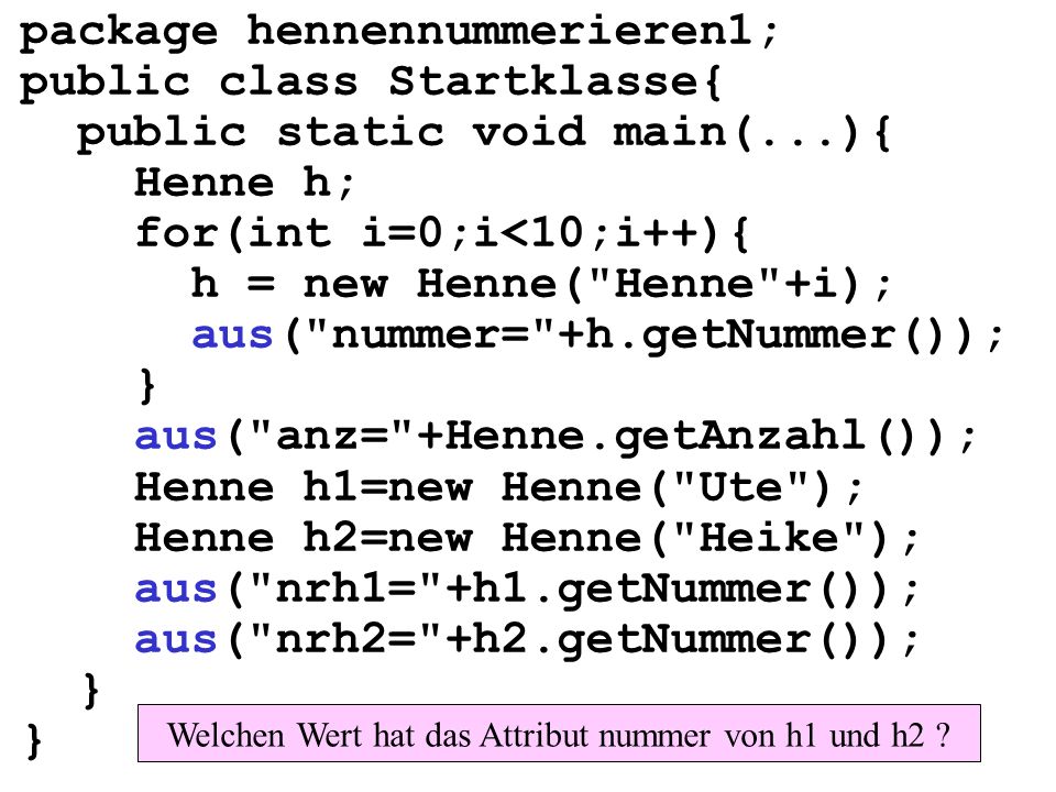 package hennennummerieren1; public class Startklasse{ public static void main(...){ Henne h; for(int i=0;i<10;i++){ h = new Henne( Henne +i); aus( nummer= +h.getNummer()); } aus( anz= +Henne.getAnzahl()); Henne h1=new Henne( Ute ); Henne h2=new Henne( Heike ); aus( nrh1= +h1.getNummer()); aus( nrh2= +h2.getNummer()); } Welchen Wert hat das Attribut nummer von h1 und h2