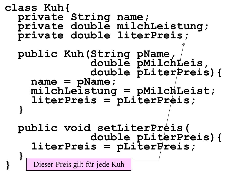 class Kuh{ private String name; private double milchLeistung; private double literPreis; public Kuh(String pName, double pMilchLeis, double pLiterPreis){ name = pName; milchLeistung = pMilchLeist; literPreis = pLiterPreis; } public void setLiterPreis( double pLiterPreis){ literPreis = pLiterPreis; } Dieser Preis gilt für jede Kuh