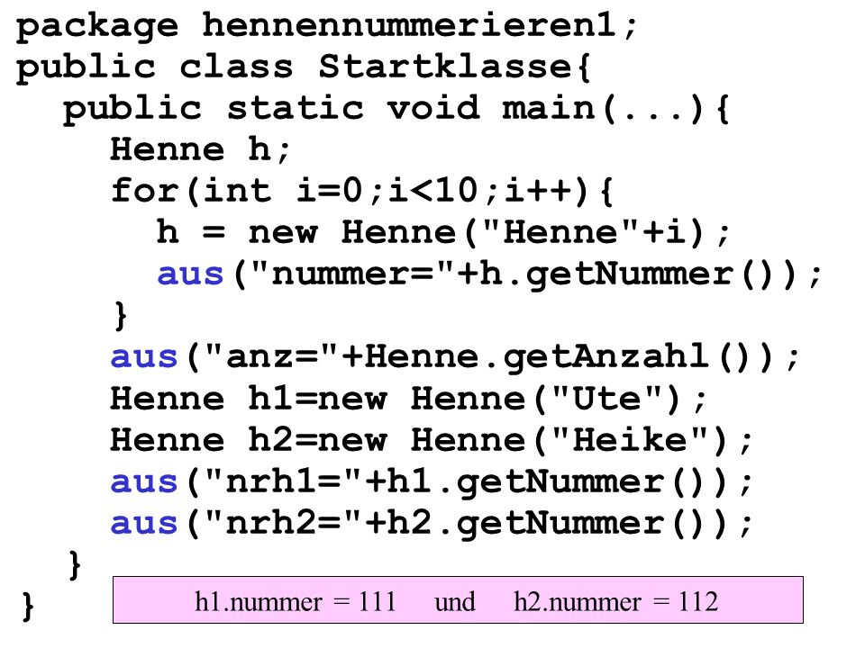 package hennennummerieren1; public class Startklasse{ public static void main(...){ Henne h; for(int i=0;i<10;i++){ h = new Henne( Henne +i); aus( nummer= +h.getNummer()); } aus( anz= +Henne.getAnzahl()); Henne h1=new Henne( Ute ); Henne h2=new Henne( Heike ); aus( nrh1= +h1.getNummer()); aus( nrh2= +h2.getNummer()); } h1.nummer = 111 und h2.nummer = 112