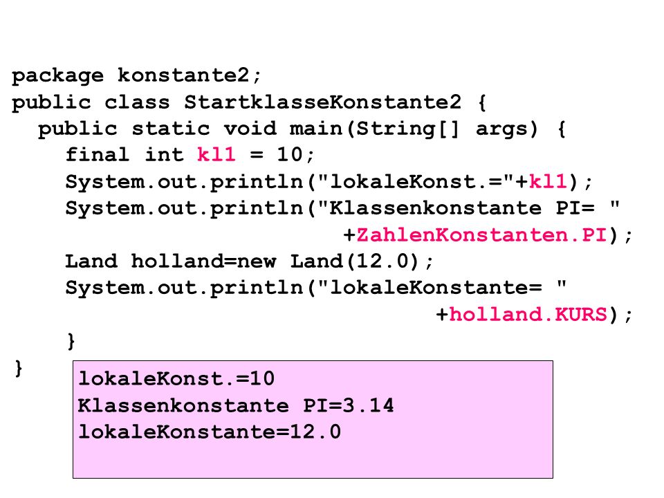 package konstante2; public class StartklasseKonstante2 { public static void main(String[] args) { final int kl1 = 10; System.out.println( lokaleKonst.= +kl1); System.out.println( Klassenkonstante PI= +ZahlenKonstanten.PI); Land holland=new Land(12.0); System.out.println( lokaleKonstante= +holland.KURS); } } lokaleKonst.=10 Klassenkonstante PI=3.14 lokaleKonstante=12.0