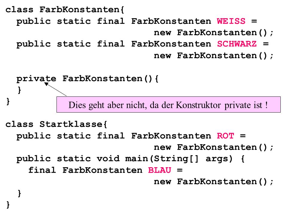 class FarbKonstanten{ public static final FarbKonstanten WEISS = new FarbKonstanten(); public static final FarbKonstanten SCHWARZ = new FarbKonstanten(); private FarbKonstanten(){ } } class Startklasse{ public static final FarbKonstanten ROT = new FarbKonstanten(); public static void main(String[] args) { final FarbKonstanten BLAU = new FarbKonstanten(); } } Dies geht aber nicht, da der Konstruktor private ist !