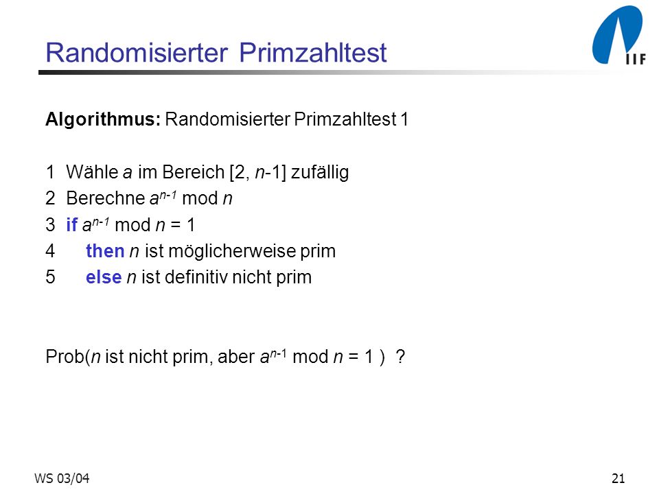 21WS 03/04 Randomisierter Primzahltest Algorithmus: Randomisierter Primzahltest 1 1 Wähle a im Bereich [2, n-1] zufällig 2 Berechne a n-1 mod n 3 if a n-1 mod n = 1 4 then n ist möglicherweise prim 5 else n ist definitiv nicht prim Prob(n ist nicht prim, aber a n-1 mod n = 1 )