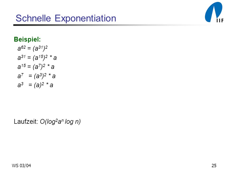 25WS 03/04 Schnelle Exponentiation Beispiel: a 62 = (a 31 ) 2 a 31 = (a 15 ) 2 * a a 15 = (a 7 ) 2 * a a 7 = (a 3 ) 2 * a a 3 = (a) 2 * a Laufzeit: O(log 2 a n log n)