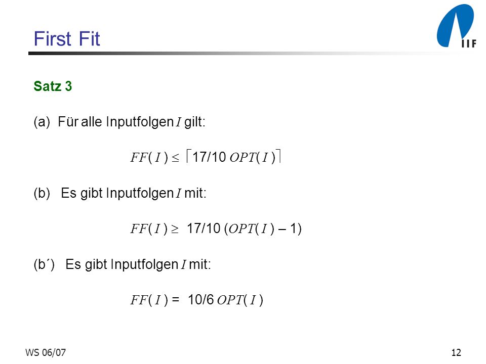 12WS 06/07 First Fit Satz 3 (a) Für alle Inputfolgen I gilt: FF ( I ) 17/10 OPT ( I ) (b) Es gibt Inputfolgen I mit: FF ( I ) 17/10 ( OPT ( I ) – 1) (b´) Es gibt Inputfolgen I mit: FF ( I ) = 10/6 OPT ( I )