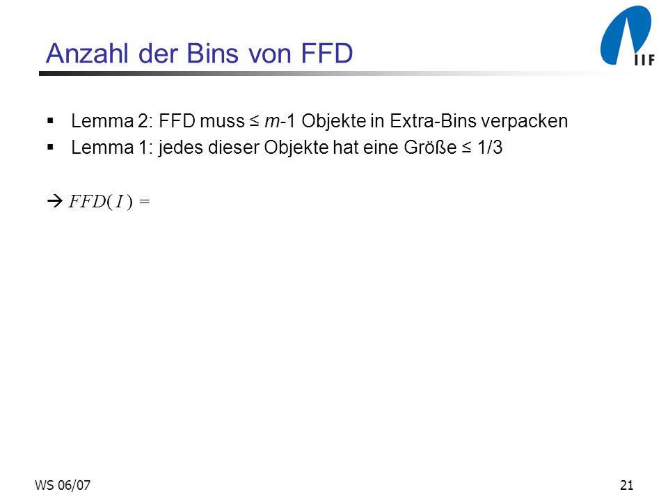 21WS 06/07 Anzahl der Bins von FFD Lemma 2: FFD muss m-1 Objekte in Extra-Bins verpacken Lemma 1: jedes dieser Objekte hat eine Größe 1/3 FFD( I ) =