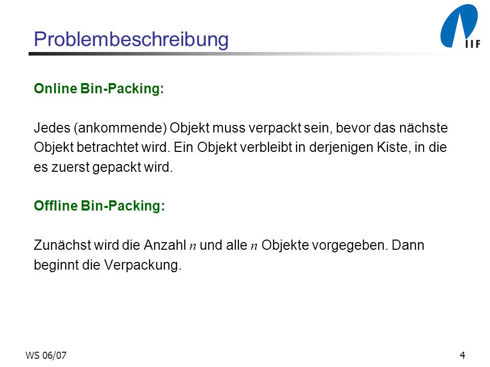 4WS 06/07 Problembeschreibung Online Bin-Packing: Jedes (ankommende) Objekt muss verpackt sein, bevor das nächste Objekt betrachtet wird.