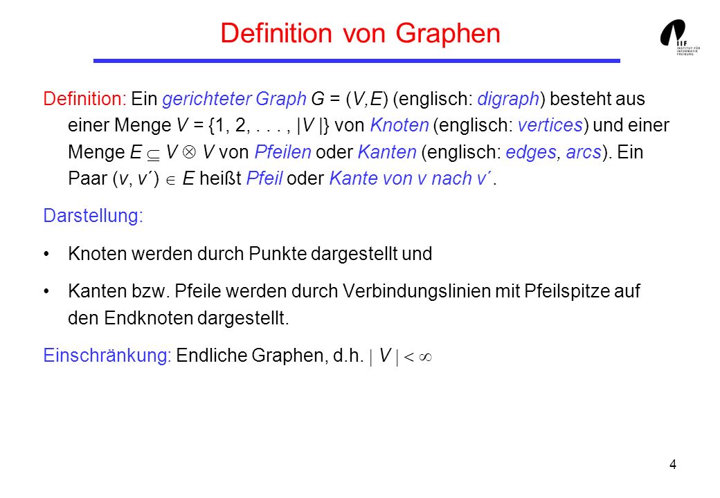 4 Definition von Graphen Definition: Ein gerichteter Graph G = (V,E) (englisch: digraph) besteht aus einer Menge V = {1, 2,..., |V |} von Knoten (englisch: vertices) und einer Menge E V V von Pfeilen oder Kanten (englisch: edges, arcs).