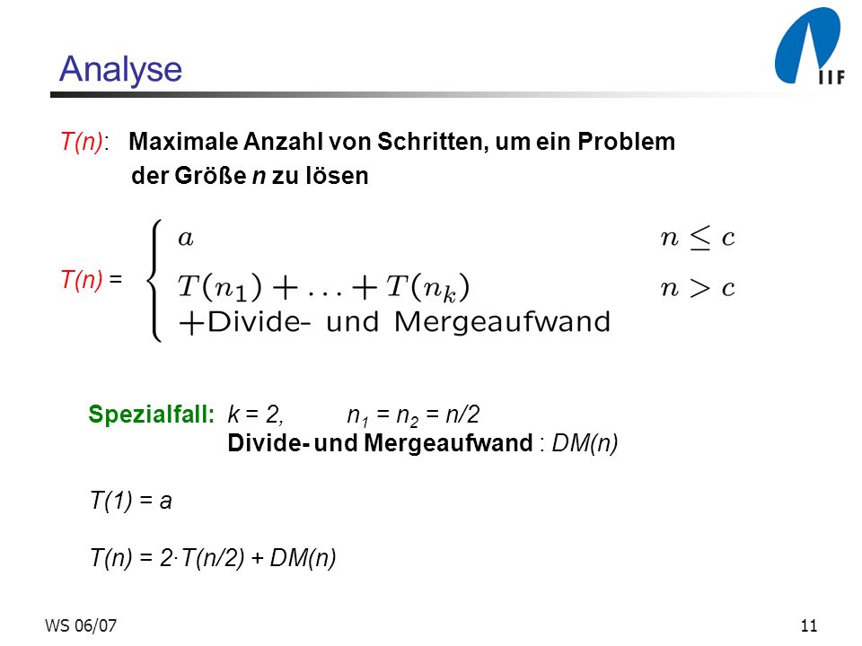 11WS 06/07 Analyse T(n): Maximale Anzahl von Schritten, um ein Problem der Größe n zu lösen T(n) = Spezialfall: k = 2, n 1 = n 2 = n/2 Divide- und Mergeaufwand : DM(n) T(1) = a T(n) = 2T(n/2) + DM(n)