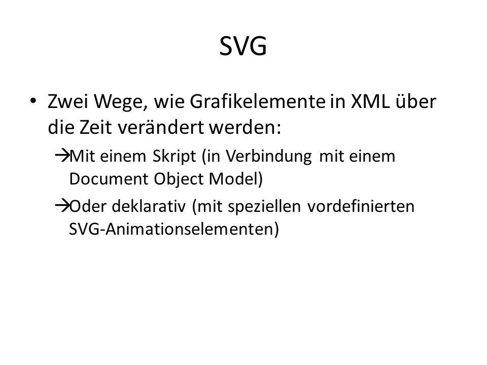 SVG Zwei Wege, wie Grafikelemente in XML über die Zeit verändert werden: Mit einem Skript (in Verbindung mit einem Document Object Model) Oder deklarativ (mit speziellen vordefinierten SVG-Animationselementen)