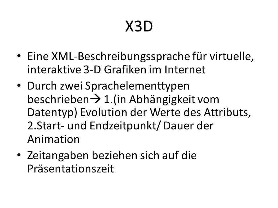 X3D Eine XML-Beschreibungssprache für virtuelle, interaktive 3-D Grafiken im Internet Durch zwei Sprachelementtypen beschrieben 1.(in Abhängigkeit vom Datentyp) Evolution der Werte des Attributs, 2.Start- und Endzeitpunkt/ Dauer der Animation Zeitangaben beziehen sich auf die Präsentationszeit